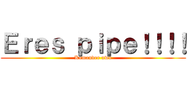 Ｅｒｅｓ ｐｉｐｅ！！！！ (Komander uwu)