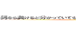男なら負けると分かっていても戦わなくちゃいけない時がある ()