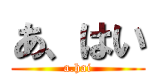 あ、はい (a.hai)