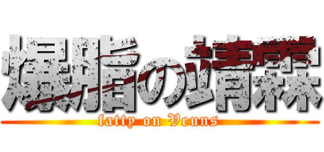 爆脂の靖霖 (fatty on Veuns)