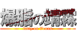 爆脂の靖霖 (fatty on Veuns)