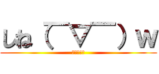 しね（￣▽￣）ｗ (ててててて)