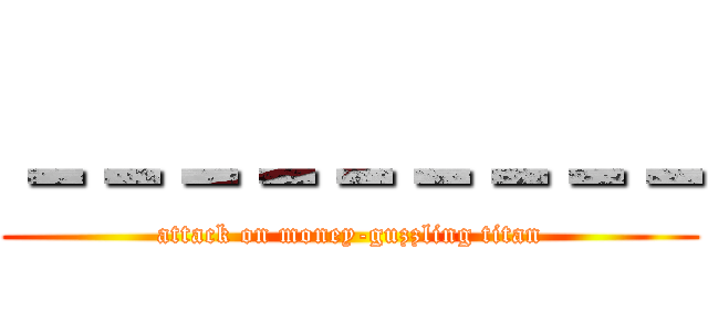 －－－－－－－－－ (attack on money-guzzling titan)