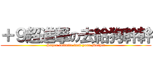 ＋９超進撃の去給狗幹幹 (Super infinite fuck your Mother)