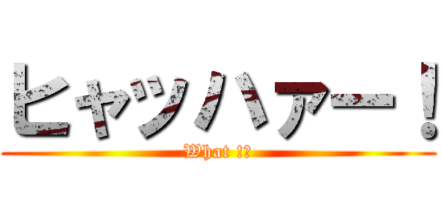 ヒャッハァー！ (What !?)