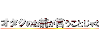 オタクのお前が言うことじゃない ()