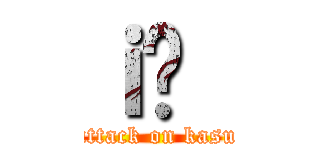 ｉ̊｛ (attack on kasu)