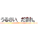 うるさい、だまれ。 (urusai、damare)