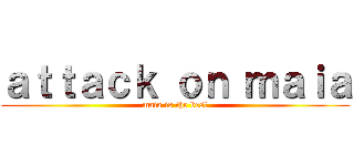 ａｔｔａｃｋ ｏｎ ｍａｉａ (maia is the best)