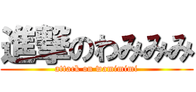 進撃のわみみみ (attack on wamimimi)