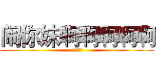 闹你妹啊啊啊啊啊 (你丫的去死)
