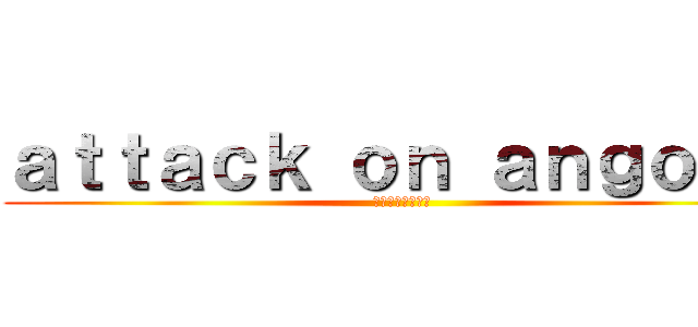ａｔｔａｃｋ ｏｎ ａｎｇｏｎｏ ( アンゴノへの攻撃)