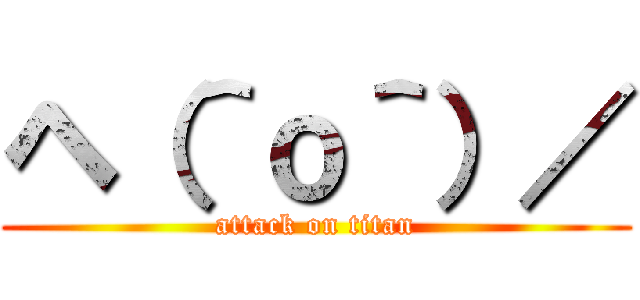 ヘ（＾ｏ＾）／ (attack on titan)