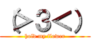 （＞３＜） (hold my flower)