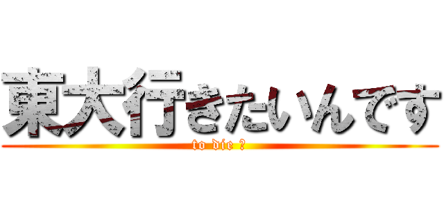 東大行きたいんです (to die ?)