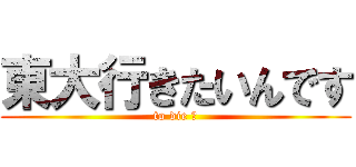 東大行きたいんです (to die ?)