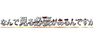 なんで見る必要があるんですか (a Omaesa kimurasa)