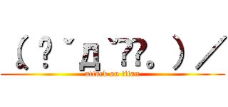 （。◕ˇдˇ​◕。）／ (attack on titan)