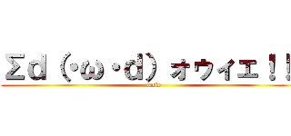 Σｄ（・ω・ｄ）ォゥィェ！！！ (ouie)