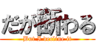 だが断わる (But I decline it)