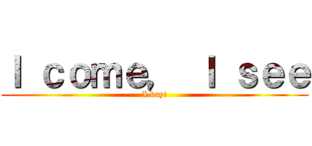 Ｉ ｃｏｍｅ， Ｉ ｓｅｅ (I buy!)