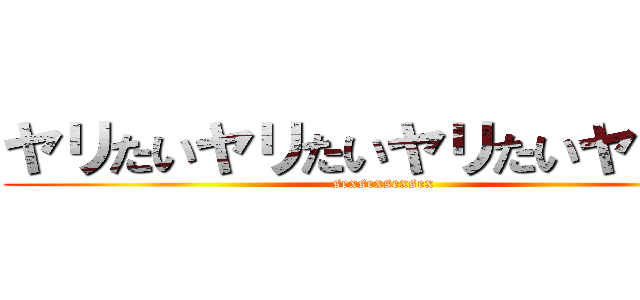 ヤリたいヤリたいヤリたいヤリたい (sexsexsexsex)