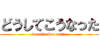 どうしてこうなった (dousite kou natta)