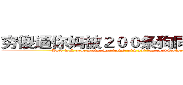 穷傻逼你妈被２００条狗同时插爆ｂ (Poor fool, your mother was fucked with 200 dog until vagina blasted)