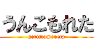 うんこもれた (gerimomoreta)