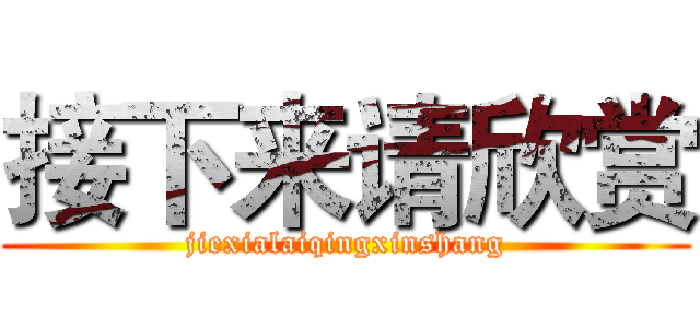 接下来请欣赏 (jiexialaiqingxinshang)
