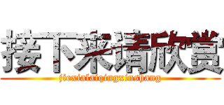 接下来请欣赏 (jiexialaiqingxinshang)