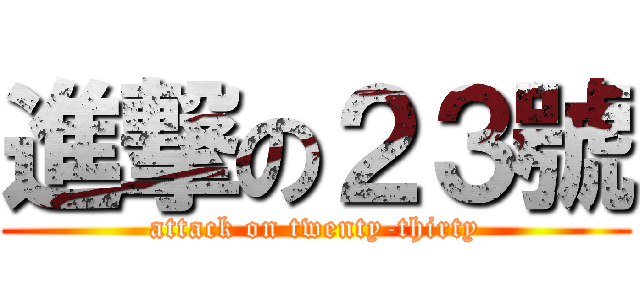 進撃の２３號 (attack on twenty-thirty)