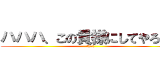 ハハハ、この貴様にしてやろう。 (許さぬ！！)