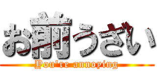 お前うざい (You're annoying)