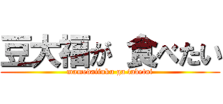 豆大福が 食べたい (mamedaifuku ga tabetai)