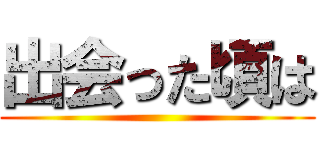 出会った頃は ()