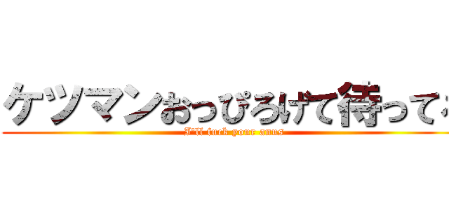 ケツマンおっぴろげて待ってろ (I'll fuck your anus)