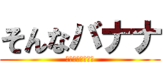 そんなバナナ (なんでこうなるの)