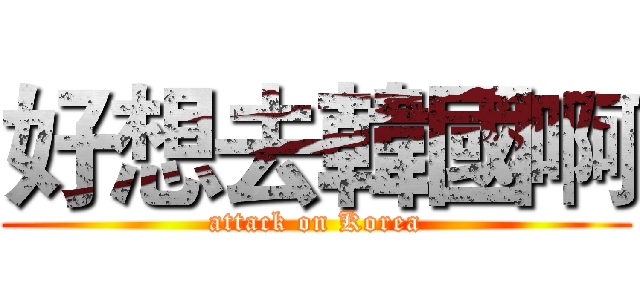 好想去韓國啊 (attack on Korea)