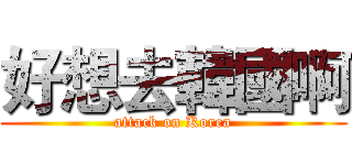好想去韓國啊 (attack on Korea)