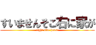 すいませんそこ右に家が (right side house)