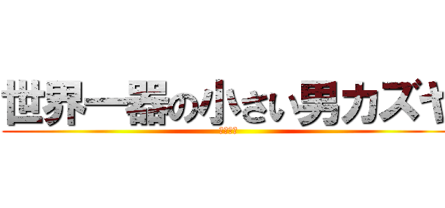 世界一器の小さい男カズヤ (まじかよ)