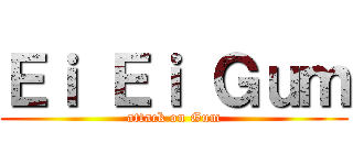 Ｅｉ Ｅｉ Ｇｕｍ (attack on Gum)
