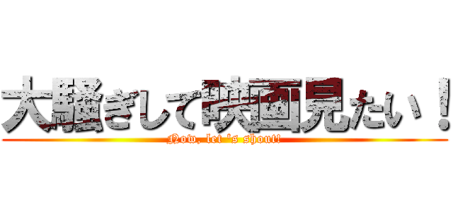 大騒ぎして映画見たい！ (Now, let 's shout!)