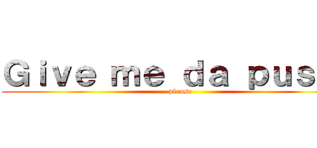 Ｇｉｖｅ ｍｅ ｄａ ｐｕｓｓｙ (please)