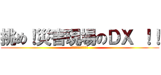 挑め！災害現場のＤＸ ！！ (未来の命を守るために)