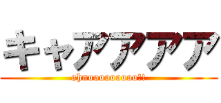 キャアアアア (ohnooooooooo!!)