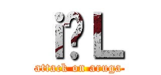 ｉ̗Ｌ (attack on aruga)