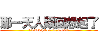 那一天人類回想起了 (Recalled that one day mankind)