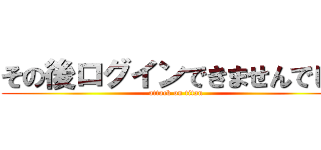 その後ログインできませんでした (attack on titan)